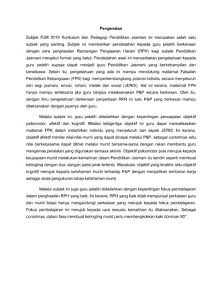 Pengenalan
Subjek PJM 3110 Kurikulum dan Pedagogi Pendidikan Jasmani ini merupakan salah satu
subjek yang penting. Subjek ini memberikan pendedahan kepada guru pelatih berkenaan
dengan cara penghasilan Rancangan Pengajaran Harian (RPH) bagi subjek Pendidikan
Jasmani mengikut format yang betul. Pendedahan awal ini menyediakan pengetahuan kepada
guru pelatih supaya dapat menjadi guru Pendidikan Jasmani yang berketrampilan dan
berwibawa. Selain itu, pengetahuan yang ada ini mampu mendokong matlamat Falsafah
Pendidikan Kebangsaan (FPK) bagi memperkembangkang potensi individu secara menyeluruh
dari segi jasmani, emosi, rohani, intelek dan sosial (JERIS). Hal ini kerana, matlamat FPK
hanya mampu terlaksana jika guru berjaya melaksanakan P&P secara berkesan. Oleh itu,
dengan ilmu pengetahuan berkenaan penyediaan RPH ini satu P&P yang berkesan mampu
dilaksanakan dengan jayanya oleh guru.
Melalui subjek ini, guru pelatih didedahkan dengan kepentingan pencapaian objektif
psikomotor, afektif dan kognitif. Melalui ketiga-tiga objektif ini guru dapat merealisasikan
matlamat FPK dalam melahirkan individu yang menyeluruh dari aspek JERIS. Ini kerana,
objektif afektif menilai nilai-nilai murni yang dapat dicapai melalui P&P. sebagai contohnya iaitu
nilai berkerjasama dapat dilihat melalui murid bersama-sama dengan rakan membantu guru
mengemas peralatan yang digunakan semasa aktiviti. Objektif psikomotor pula merujuk kepada
keupayaan murid melakukan kemahiran dalam Pendidikan Jasmani itu sendiri seperti membuat
ketingting dengan dua ulangan pada jarak tertentu. Manakala, objektif yang terakhir iaitu objektif
kognitif merujuk kepada kefahaman murid terhadap P&P dengan menjadikan lembaran kerja
sebagai skala pengukuran tahap kefahaman murid.
Melalui subjek ini juga guru pelatih didedahkan dengan kepentingan fokus pembelajaran
dalam penghasilan RPH yang baik. Ini kerana, RPH yang baik tidak mempunyai perkataan guru
dan murid tetapi hanya mengandungi perkataan yang merujuk kepada fokus pembelajaran.
Fokus pembelajaran ini merujuk kepada cara sesuatu kemahiran itu dilaksanakan. Sebagai
contohnya, dalam fasa membuat ketingting murid perlu membengkokkan kaki dominan 90°.
 