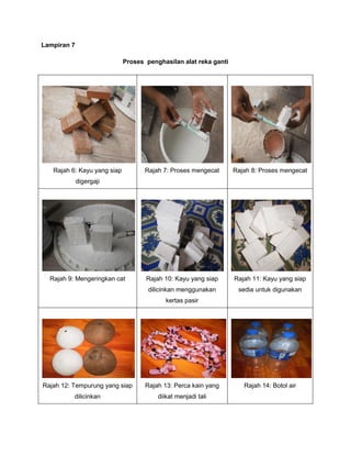 Lampiran 7
Proses penghasilan alat reka ganti
Rajah 6: Kayu yang siap
digergaji
Rajah 7: Proses mengecat Rajah 8: Proses mengecat
Rajah 9: Mengeringkan cat Rajah 10: Kayu yang siap
dilicinkan menggunakan
kertas pasir
Rajah 11: Kayu yang siap
sedia untuk digunakan
Rajah 12: Tempurung yang siap
dilicinkan
Rajah 13: Perca kain yang
diikat menjadi tali
Rajah 14: Botol air
 