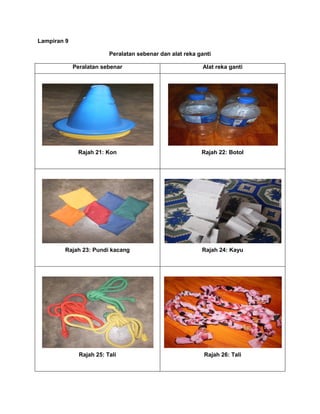 Lampiran 9
Peralatan sebenar dan alat reka ganti
Peralatan sebenar Alat reka ganti
Rajah 21: Kon Rajah 22: Botol
Rajah 23: Pundi kacang Rajah 24: Kayu
Rajah 25: Tali Rajah 26: Tali
 