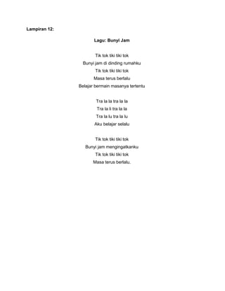 Lampiran 12:
Lagu: Bunyi Jam
Tik tok tiki tiki tok
Bunyi jam di dinding rumahku
Tik tok tiki tiki tok
Masa terus berlalu
Belajar bermain masanya tertentu
Tra la la tra la la
Tra la li tra la la
Tra la lu tra la lu
Aku belajar selalu
Tik tok tiki tiki tok
Bunyi jam mengingatkanku
Tik tok tiki tiki tok
Masa terus berlalu.
 