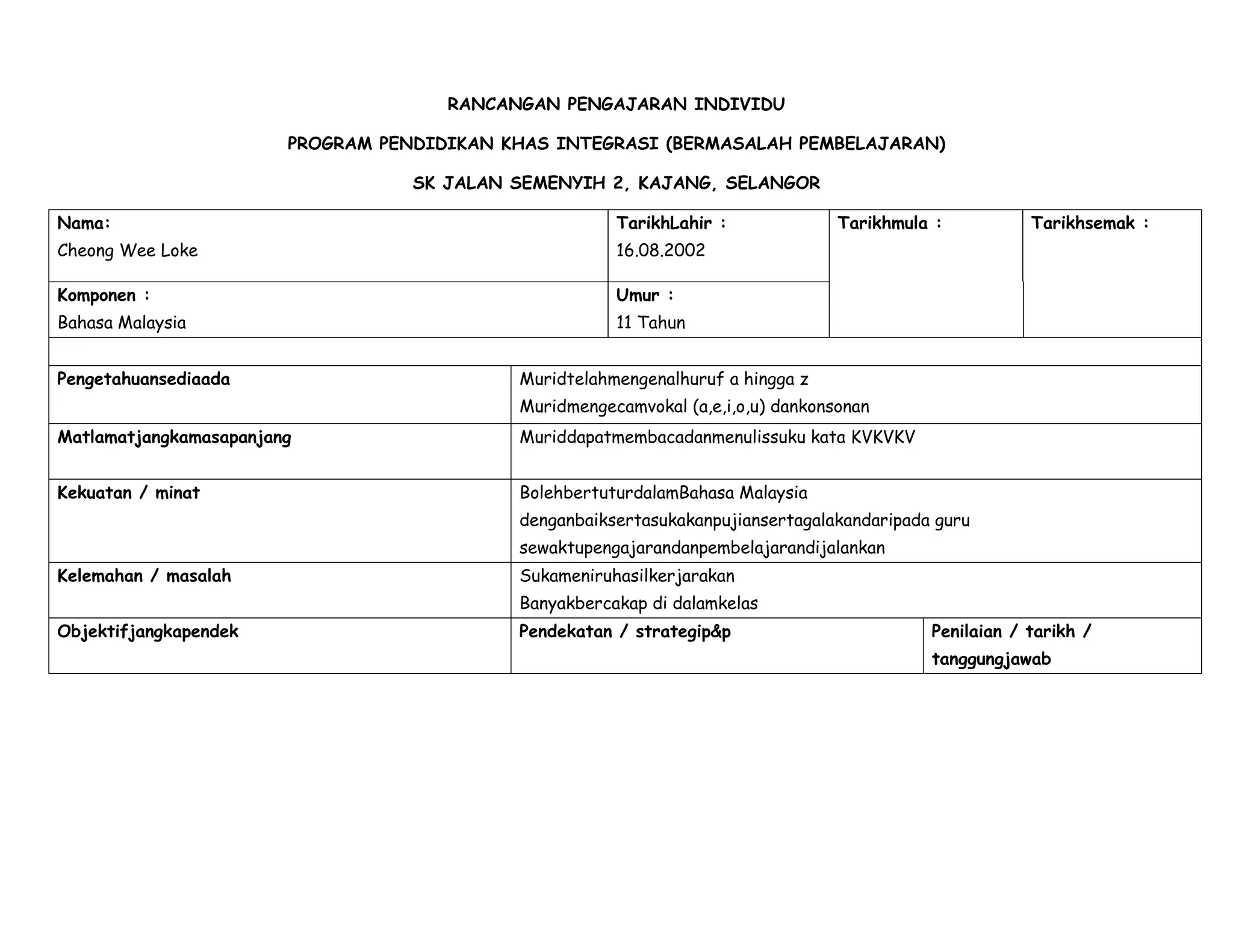 RANCANGAN PENGAJARAN INDIVIDU

                        PROGRAM PENDIDIKAN KHAS INTEGRASI (BERMASALAH PEMBELAJARAN)

                                   SK JALAN SEMENYIH 2, KAJANG, SELANGOR

Nama:                                                  TarikhLahir :              Tarikhmula :          Tarikhsemak :
Cheong Wee Loke                                        16.08.2002

Komponen :                                             Umur :
Bahasa Malaysia                                        11 Tahun


Pengetahuansediaada                         Muridtelahmengenalhuruf a hingga z
                                            Muridmengecamvokal (a,e,i,o,u) dankonsonan
Matlamatjangkamasapanjang                   Muriddapatmembacadanmenulissuku kata KVKVKV


Kekuatan / minat                            BolehbertuturdalamBahasa Malaysia
                                            denganbaiksertasukakanpujiansertagalakandaripada guru
                                            sewaktupengajarandanpembelajarandijalankan
Kelemahan / masalah                         Sukameniruhasilkerjarakan
                                            Banyakbercakap di dalamkelas
Objektifjangkapendek                        Pendekatan / strategip&p                        Penilaian / tarikh /
                                                                                            tanggungjawab
 