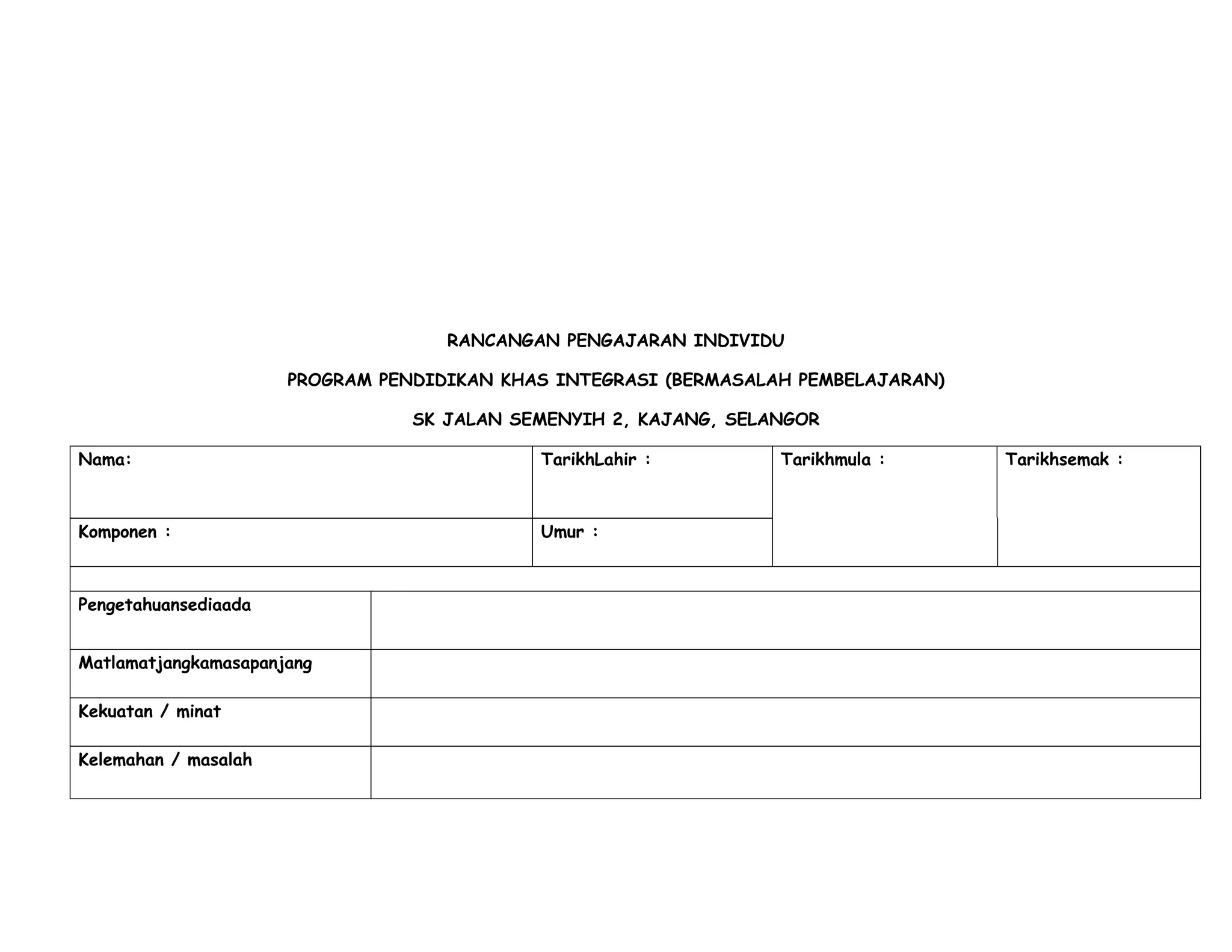 RANCANGAN PENGAJARAN INDIVIDU

                      PROGRAM PENDIDIKAN KHAS INTEGRASI (BERMASALAH PEMBELAJARAN)

                                 SK JALAN SEMENYIH 2, KAJANG, SELANGOR

Nama:                                       TarikhLahir :         Tarikhmula :      Tarikhsemak :



Komponen :                                  Umur :



Pengetahuansediaada


Matlamatjangkamasapanjang

Kekuatan / minat

Kelemahan / masalah
 