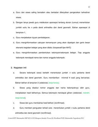 12
a. Guru dan siswa saling bersalam atau berkabar dilanjutkan pengecekan kehadiran
siswa;
b. Dengan tanya jawab guru melakukan apersepsi tentang aturan (rumus) menentukan
jumlah suku ke n pada deret aritmetika dan deret geometri. Bahan apersepsi di
lampiran-1;
c. Guru menjelaskan tujuan pembelajaran;
d. Guru menginformasikan cakupan kemampuan yang akan dipelajari dan garis besar
skenario kegiatan belajar yang akan dilalui (kooperatif tipe NHT);
e. Guru menginformasikan pembentukan kelompok-kelompok belajar. Tiap anggota
kelompok mendapat nama dan nomor anggota kelompok.
2. Kegiatan inti
a. Secara kelompok siswa berlatih menentukan jumlah n suku pertama deret
aritmetika dan deret geometri. Guru memberikan minimal 4 soal yang bervariasi.
Bahan latihan di lampiran-3 (elaborasi, kerja keras);
b. Siswa yang disebut nomor anggota dan nama kelompoknya oleh guru,
menjelaskan hasil latihannya. Semua kelompok mendapat giliran (elaborasi, mandiri,
kerja keras).
c. Siswa dan guru membahas hasil latihan (konfirmasi).
d. Guru memberi penguatan terkait cara menentukan jumlah n suku pertama deret
aritmetika dan deret geometri (konfirmasi).
Contoh RPP Matematika SMP KD 6.3/IX Mengacu Standar Proses/Sri Wardhani/P4TK Matematika Yogyakarta/2011
 