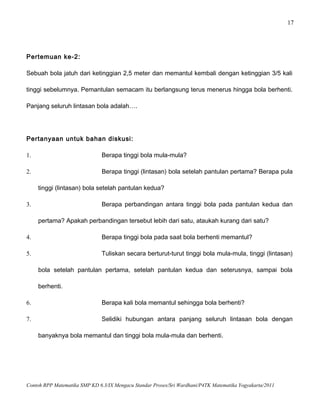 17
Pertemuan ke-2:
Sebuah bola jatuh dari ketinggian 2,5 meter dan memantul kembali dengan ketinggian 3/5 kali
tinggi sebelumnya. Pemantulan semacam itu berlangsung terus menerus hingga bola berhenti.
Panjang seluruh lintasan bola adalah….
Pertanyaan untuk bahan diskusi:
1. Berapa tinggi bola mula-mula?
2. Berapa tinggi (lintasan) bola setelah pantulan pertama? Berapa pula
tinggi (lintasan) bola setelah pantulan kedua?
3. Berapa perbandingan antara tinggi bola pada pantulan kedua dan
pertama? Apakah perbandingan tersebut lebih dari satu, ataukah kurang dari satu?
4. Berapa tinggi bola pada saat bola berhenti memantul?
5. Tuliskan secara berturut-turut tinggi bola mula-mula, tinggi (lintasan)
bola setelah pantulan pertama, setelah pantulan kedua dan seterusnya, sampai bola
berhenti.
6. Berapa kali bola memantul sehingga bola berhenti?
7. Selidiki hubungan antara panjang seluruh lintasan bola dengan
banyaknya bola memantul dan tinggi bola mula-mula dan berhenti.
Contoh RPP Matematika SMP KD 6.3/IX Mengacu Standar Proses/Sri Wardhani/P4TK Matematika Yogyakarta/2011
 