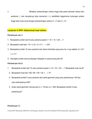 18
8. Misalkan perbandingan antara tinggi bola pada pantulan kedua dan
pertama= r, dan banyaknya bola memantul = n, selidikilah bagaimana hubungan antara
tinggi bola mula-mula dengan perbandingan antara (1– r
n
) dan (1– r)?
Lampiran-3 RPP: Bahan/soal-soal latihan
Pertemuan ke-1:
1. Berapakah jumlah dari 8 suku pertama pada 5 + 10 + 15 + 20+ ...?
2. Berapakah hasil dari –10 + (–5) + 0 + 5 + ... + 25?
3. Berapakah jumlah 10 suku pertama dari deret aritmetika yang suku ke n nya adalah Un = 2n
2
+ n +1?
4. Hitunglah jumlah semua bilangan kelipatan 4 yang kurang dari 50
Pertemuan ke-2:
1. Berapakah jumlah dari 10 suku pertama pada 4 + 8 + 16 + 32 + ...? Berapakah suku ke-8?
2. Berapakah hasil dari 192+ 96 + 48 + 24 + ... + 3?
3. Berapakah jumlah 5 suku pertama dari deret geometri yang suku pertamanya 136 dan
suku keempatnya 459?
4. Suatu deret geometri mempunyai U3 = 18 dan U6 = 456. Berapakah jumlah 5 suku
pertamanya?
Pertemuan 3:
Contoh RPP Matematika SMP KD 6.3/IX Mengacu Standar Proses/Sri Wardhani/P4TK Matematika Yogyakarta/2011
 