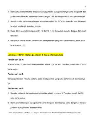 19
1. Dari suatu deret aritmetika diketahui bahwa jumlah 5 suku pertamanya sama dengan 65 dan
jumlah sembilan suku pertamanya sama dengan 189. Berapa jumlah 15 suku pertamanya?
2. Jumlah n suku pertama suatu deret aritmetika adalah Sn= 3n
2
– 2n. Jika suku ke n dari deret
tersebut adalah Un tentukan U3 + U5.
3. Suatu deret geometri mempunyai U1 = 3 dan U5 = 48. Berapakah suku ke delapan dari deret
tersebut?
4. Berapakah jumlah 5 suku pertama dari deret geometri yang suku pertamanya 0,5 dan suku
ke enamnya 12?
Lampiran-4 RPP: Bahan penilaian di tiap pertemuan/kuis
Pertemuan ke-1:
Suku ke n atau Un dari suatu deret aritmetika adalah Un = 2n
2
+ n. Tentukan jumlah dari 12 suku
pertamanya
Pertemuan ke-2:
Berapa jumlah dari 10 suku pertama pada deret geometri yang suku pertamnya 6 dan rasionya
2?
Pertemuan ke-3:
1. Suku ke n atau Un dari suatu deret aritmetika adalah Un = 4n + 3. Tentukan jumlah dari 20
suku pertamanya.
2. Deret geometri dengan suku pertama sama dengan 3 dan rasionya sama dengan 2. Berapa
jumlah 6 suku pertama deret tersebut?
Contoh RPP Matematika SMP KD 6.3/IX Mengacu Standar Proses/Sri Wardhani/P4TK Matematika Yogyakarta/2011
 