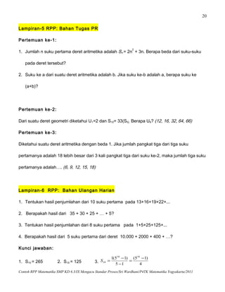 20
Lampiran-5 RPP: Bahan Tugas PR
Pertemuan ke-1:
1. Jumlah n suku pertama deret aritmetika adalah Sn = 2n
2
+ 3n. Berapa beda dari suku-suku
pada deret tersebut?
2. Suku ke a dari suatu deret aritmetika adalah b. Jika suku ke-b adalah a, berapa suku ke
(a+b)?
Pertemuan ke-2:
Dari suatu deret geometri diketahui U1=2 dan S10= 33(S5). Berapa U6? (12, 16, 32, 64, 66)
Pertemuan ke-3:
Diketahui suatu deret aritmetika dengan beda 1. Jika jumlah pangkat tiga dari tiga suku
pertamanya adalah 18 lebih besar dari 3 kali pangkat tiga dari suku ke-2, maka jumlah tiga suku
pertamanya adalah…. (6, 9, 12, 15, 18)
Lampiran-6 RPP: Bahan Ulangan Harian
1. Tentukan hasil penjumlahan dari 10 suku pertama pada 13+16+19+22+...
2. Berapakah hasil dari 35 + 30 + 25 + … + 5?
3. Tentukan hasil penjumlahan dari 8 suku pertama pada 1+5+25+125+...
4. Berapakah hasil dari 5 suku pertama dari deret 10.000 + 2000 + 400 + …?
Kunci jawaban:
1. S10 = 265 2. S10 = 125 3. 4
)15(
15
)15(1 1010
10
−
=
−
−
=S
Contoh RPP Matematika SMP KD 6.3/IX Mengacu Standar Proses/Sri Wardhani/P4TK Matematika Yogyakarta/2011
 