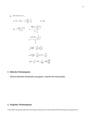 6
2. ...261854 ++++
541 ==Ua
3
1
54
18
==r 10=n
r
ra
S
−
−
=
1
)1( 10
10 =
3
1
1
))
3
1
(1(54 10
−
−
=
3
2
)
3
1
1(3.6 10
2
−
=
)
2
3
)(
3
3
(6 10
2
2
3 −
= 10
4
4
10
2
22
3
3
3)
3
3
(3 3 −=−
= 729
728
80
729
1
81
3
1
81 6
=−=−
F. Metode Pembelajaran
Diskusi kelompok (kooperatif), penugasan, ceramah dan tanya jawab.
G. Kegiatan Pembelajaran
Contoh RPP Matematika SMP KD 6.3/IX Mengacu Standar Proses/Sri Wardhani/P4TK Matematika Yogyakarta/2011
 