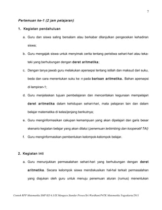 7
Pertemuan ke-1 (2 jam pelajaran)
1. Kegiatan pendahuluan
a. Guru dan siswa saling bersalam atau berkabar dilanjutkan pengecekan kehadiran
siswa;
b. Guru mengajak siswa untuk menyimak cerita tentang peristiwa sehari-hari atau teka-
teki yang berhubungan dengan deret aritmetika;
c. Dengan tanya jawab guru melakukan apersepsi tentang istilah dan maksud dari suku,
beda dan cara menentukan suku ke n pada barisan aritmetika. Bahan apersepsi
di lampiran-1;
d. Guru menjelaskan tujuan pembelajaran dan menceritakan kegunaan mempelajari
deret aritmetika dalam kehidupan sehari-hari, mata pelajaran lain dan dalam
belajar matematika di kelas/jenjang berikutnya;
e. Guru menginformasikan cakupan kemampuan yang akan dipelajari dan garis besar
skenario kegiatan belajar yang akan dilalui (penemuan terbimbing dan kooperatif TAI)
f. Guru menginformasikan pembentukan kelompok-kelompok belajar.
2. Kegiatan inti
a. Guru menunjukkan permasalahan sehari-hari yang berhubungan dengan deret
aritmetika. Secara kelompok siswa mendiskusikan hal-hal terkait permasalahan
yang diajukan oleh guru untuk menuju penemuan aturan (rumus) menentukan
Contoh RPP Matematika SMP KD 6.3/IX Mengacu Standar Proses/Sri Wardhani/P4TK Matematika Yogyakarta/2011
 