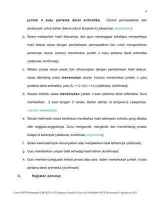 8
jumlah n suku pertama deret aritmetika. Contoh permasalahan dan
pertanyaan untuk bahan diskusi ada di lampiran-2 (eksplorasi, kerja keras );
b. Siswa melaporkan hasil diskusinya, dan guru menanggapi sekaligus memperkaya
hasil diskusi siswa dengan pembahasan permasalahan lain untuk mengantarkan
penemuan aturan (rumus) menentukan jumlah n suku pertama deret aritmetika
(elaborasi, konfirmasi);
c. Melalui proses tanya jawab dan dihubungkan dengan pembahasan hasil diskusi,
siswa dibimbing untuk menemukan aturan (rumus) menentukan jumlah n suku
pertama deret aritmetika, yaitu Sn = ½ n (U1 + Un) (elaborasi, konfirmasi);
d. Secara individu siswa menentukan jumlah n suku pertama deret aritmetika. Guru
memberikan 3 soal dengan 3 variasi. Bahan latihan di lampiran-3 (eksplorasi,
mandiri, kerja keras);
e. Secara kelompok siswa berdiskusi membahas hasil pekerjaan individu yang dibawa
oleh anggota-anggotanya. Guru mengamati, mengecek dan membimbing proses
belajar di kelompok (elaborasi, konfirmasi, kerja keras);
f. Siswa wakil kelompok menunjukkan atau menjelaskan hasil latihannya (elaborasi);
g. Guru memberikan umpan balik terhadap hasil latihan (konfirmasi);
h. Guru memberi penguatan terkait proses atau cara dalam menentukan jumlah n suku
pertama deret aritmetika (konfirmasi).
3. Kegiatan penutup
Contoh RPP Matematika SMP KD 6.3/IX Mengacu Standar Proses/Sri Wardhani/P4TK Matematika Yogyakarta/2011
 