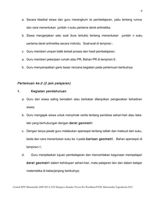 9
a. Secara klasikal siswa dan guru merangkum isi pembelajaran, yaitu tentang rumus
dan cara menentukan jumlah n suku pertama deret aritmetika;
b. Siswa mengerjakan satu soal (kuis tertulis) tentang menentukan jumlah n suku
pertama deret aritmetika secara individu. Soal-soal di lampiran ;
c. Guru memberi umpan balik terkait proses dan hasil pembelajaran;
a. Guru memberi pekerjaan rumah atau PR. Bahan PR di lampiran-5;
b. Guru menyampaikan garis besar rencana kegiatan pada pertemuan berikutnya.
Pertemuan ke-2 (2 jam pelajaran)
1. Kegiatan pendahuluan
a. Guru dan siswa saling bersalam atau berkabar dilanjutkan pengecekan kehadiran
siswa;
b. Guru mengajak siswa untuk menyimak cerita tentang peristiwa sehari-hari atau teka-
teki yang berhubungan dengan deret geometri:
c. Dengan tanya jawab guru melakukan apersepsi tentang istilah dan maksud dari suku,
beda dan cara menentukan suku ke n pada barisan geometri. Bahan apersepsi di
lampiran-1;
d. Guru menjelaskan tujuan pembelajaran dan menceritakan kegunaan mempelajari
deret geometri dalam kehidupan sehari-hari, mata pelajaran lain dan dalam belajar
matematika di kelas/jenjang berikutnya;
Contoh RPP Matematika SMP KD 6.3/IX Mengacu Standar Proses/Sri Wardhani/P4TK Matematika Yogyakarta/2011
 