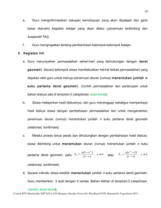 10
e. Guru menginformasikan cakupan kemampuan yang akan dipelajari dan garis
besar skenario kegiatan belajar yang akan dilalui (penemuan terbimbing dan
kooperatif TAI);
f. Guru mengingatkan tentang pembentukan kelompok-kelompok belajar.
2. Kegiatan inti
a. Guru menunjukkan permasalahan sehari-hari yang berhubungan dengan deret
geometri. Secara kelompok siswa mendiskusikan hal-hal terkait permasalahan yang
diajukan oleh guru untuk menuju penemuan aturan (rumus) menentukan jumlah n
suku pertama deret geometri. Contoh permasalahan dan pertanyaan untuk
bahan diskusi ada di lampiran-2 (eksplorasi, kerja keras);
b. Siswa melaporkan hasil diskusinya, dan guru menanggapi sekaligus memperkaya
hasil diskusi siswa dengan pembahasan permasalahan lain untuk mengantarkan
penemuan aturan (rumus) menentukan jumlah n suku pertama deret geometri
(elaborasi, konfirmasi);
c. Melalui proses tanya jawab dan dihubungkan dengan pembahasan hasil diskusi,
siswa dibimbing untuk menemukan aturan (rumus) menentukan jumlah n suku
pertama deret geometri, yaitu )1(
)1(
r
ra
S
n
n
−
−
= , 1≠r atau )1(
)1(
−
−
=
r
ra
S
n
n , 1≠r
(elaborasi, konfirmasi);
d. Secara individu siswa berlatih menentukan jumlah n suku pertama deret geometri.
Guru memberikan 3 soal dengan 3 variasi. Bahan latihan di lampiran-3 (eksplorasi,
mandiri, kerja keras);
Contoh RPP Matematika SMP KD 6.3/IX Mengacu Standar Proses/Sri Wardhani/P4TK Matematika Yogyakarta/2011
 