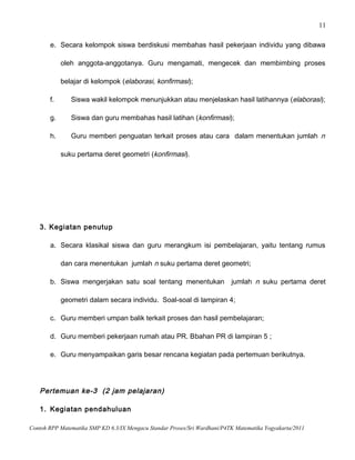 11
e. Secara kelompok siswa berdiskusi membahas hasil pekerjaan individu yang dibawa
oleh anggota-anggotanya. Guru mengamati, mengecek dan membimbing proses
belajar di kelompok (elaborasi, konfirmasi);
f. Siswa wakil kelompok menunjukkan atau menjelaskan hasil latihannya (elaborasi);
g. Siswa dan guru membahas hasil latihan (konfirmasi);
h. Guru memberi penguatan terkait proses atau cara dalam menentukan jumlah n
suku pertama deret geometri (konfirmasi).
3. Kegiatan penutup
a. Secara klasikal siswa dan guru merangkum isi pembelajaran, yaitu tentang rumus
dan cara menentukan jumlah n suku pertama deret geometri;
b. Siswa mengerjakan satu soal tentang menentukan jumlah n suku pertama deret
geometri dalam secara individu. Soal-soal di lampiran 4;
c. Guru memberi umpan balik terkait proses dan hasil pembelajaran;
d. Guru memberi pekerjaan rumah atau PR. Bbahan PR di lampiran 5 ;
e. Guru menyampaikan garis besar rencana kegiatan pada pertemuan berikutnya.
Pertemuan ke-3 (2 jam pelajaran)
1. Kegiatan pendahuluan
Contoh RPP Matematika SMP KD 6.3/IX Mengacu Standar Proses/Sri Wardhani/P4TK Matematika Yogyakarta/2011
 