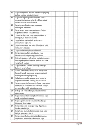 10
11

12
13
14
15
16
17
18
19

20
21

22
23

24
25
26
27
28
29

Saya mengetahui macam informasi apa yang
paling penting untuk dipelajari
Saya bertanya kepada diri sendiri ketika
mempertimbangkan seluruh pilihan untuk
memecahakan suatu masalah
Saya terampil/mahir menyusun dan
merangkai informasi
Saya secara sadar memusatkan perhatian
kepada informasi yang penting
Untuk setiap cara yang saya gunakan, sa
mempunyai maksud tertentu
Saya belajar paling baik ketika saya
mengetahui topik itu
Saya mengetahui apa yang diharapkan guru
untuk saya pelajari
Saya mudah mengingat informasi
Saya menggunakan cara belajar yang
berbeda-beda tergantung pada situasi
Setelah saya menyelesaikan suatu tugas, saya
bertanya kepada diri sediri apakah ada cara
yang lebih mudah
Saya memiliki kontrol terhadap seberapa
baiknya saya belajar
Secara teratur saya melakukan peninjauan
kembali untuk menolong saya memahami
hubungan-hubungan penting
Sebelum memulai sesuatu, saya bertanya
kepada diri sendiri tentang hal-hal terkait
Saya mempertimbangkan berbagai cara untuk
memcahkan suatu masalah sebelum ahirnya
memutuskan salah satu diantaranya
Setiap kali selesai belajar, saya membuat
rangkuman
Saya menanyakan orang lain bilamana saya
tidak memahami sesuatu
Saya dapat memotivasi diri untuk belajar
bilamana diperlukan
Saya menyadari cara apa yang digunakan
ketika saya belajar
Saya biasa memikirkan manfaat cara-cara
belajar yang saya pakai
Saya memanfaatkan kekuatan kecerdasan
saya untuk menutupi kekurangan saya
Page 19

 