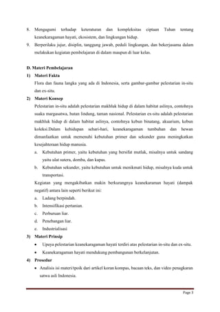 8.

Mengagumi

terhadap

keteraturan

dan

kompleksitas

ciptaan

Tuhan

tentang

keanekaragaman hayati, ekosistem, dan lingkungan hidup.
9.

Berperilaku jujur, disiplin, tanggung jawab, peduli lingkungan, dan bekerjasama dalam
melakukan kegiatan pembelajaran di dalam maupun di luar kelas.

D. Materi Pembelajaran
1) Materi Fakta
Flora dan fauna langka yang ada di Indonesia, serta gambar-gambar pelestarian in-situ
dan ex-situ.
2) Materi Konsep
Pelestarian in-situ adalah pelestarian makhluk hidup di dalam habitat aslinya, contohnya
suaka margasatwa, hutan lindung, taman nasional. Pelestarian ex-situ adalah pelestarian
makhluk hidup di dalam habitat aslinya, contohnya kebun binatang, akuarium, kebun
koleksi.Dalam

kehidupan

sehari-hari,

keanekaragaman

tumbuhan

dan

hewan

dimanfaatkan untuk memenuhi kebutuhan primer dan sekunder guna meningkatkan
kesejahteraan hidup manusia.
a.

Kebutuhan primer, yaitu kebutuhan yang bersifat mutlak, misalnya untuk sandang
yaitu ulat sutera, domba, dan kapas.

b.

Kebutuhan sekunder, yaitu kebutuhan untuk menikmati hidup, misalnya kuda untuk
transportasi.

Kegiatan yang mengakibatkan makin berkurangnya keanekaraman hayati (dampak
negatif) antara lain seperti berikut ini:
a.

Ladang berpindah.

b.

Intensifikasi pertanian.

c.

Perburuan liar.

d.

Penebangan liar.

e.

Industrialisasi

3) Materi Prinsip
Upaya pelestarian keanekaragaman hayati terdiri atas pelestarian in-situ dan ex-situ.
Keanekaragaman hayati mendukung pembangunan berkelanjutan.
4) Prosedur
Analisis isi materi/tpoik dari artikel koran kompas, bacaan teks, dan video penagkaran
satwa asli Indonesia.

Page 3

 