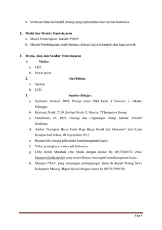 Terobosan baru/ide kreatif tentang upaya pelestarian biodiversitas Indonesia.

E. Model dan Metode Pembelajaran
a. Model Pembelajaran: Inkuiri+PBMP
b. Metode Pembelajaran: study literatur, diskusi, kerja kelompok, dan tugas proyek.

F. Media, Alat, dan Sumber Pembelajaran
1.

Media:
a.

LKS

b.

Power point

2.

Alat/Bahan:
a.

lapotop

b.

LCD

3.

Sumber Belajar:
a.

Syamsuri, Istamar. 2009. Biologi untuk SMA Kelas X Semester 1. Jakarta:
Erlangga.

b.

Kristiani, Ninik. 2010. Biologi Grade X. Jakarta: PT Intermitra Group.

c.

Sumarwoto, O., 1991. Ekologi dan Lingkungan Hidup. Jakarta: Penerbit
Jembatan.

d.

Artikel “Koruptor Harus Ganti Rugi Biaya Sosial dan Ekonomo” dari Koran
Kompas hari Selasa, 10 Sepetember 2013.

e.

Bacaan teks tentang pelestarian keanekaragaman hayati.

f.

Video penangkaran satwa asli Indonesia.

g.

LSM Benih Matahari (Ibu Maria dengan nomor hp 08175268703 email
bimaesw@indo.net.id) yang secara khusus menangani keanekaragaman hayati.

h.

Manajer PWEC yang menangani perlingdungan fauna di daerah Petung Sewu
Kabupaten Malang (Bapak Qoirul dengan nomor hp 085791296939)

Page 4

 