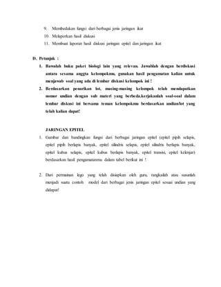 9. Membedakan fungsi dari berbagai jenis jaringan ikat
10. Melaporkan hasil diskusi
11. Membuat laporan hasil diskusi jaringan epitel dan jaringan ikat
D. Petunjuk :
1. Bawalah buku paket biologi lain yang relevan. Jawablah dengan berdiskusi
antara sesama anggta kelompokmu, gunakan hasil pengamatan kalian untuk
menjawab soal yang ada di lembar diskusi kelompok ini !
2. Berdasarkan penarikan lot, masing-masing kelompok telah mendapatkan
nomor undian dengan sub materi yang berbeda.kerjakanlah soal-soal dalam
lembar diskusi ini bersama teman kelompokmu berdasarkan undian/lot yang
telah kalian dapat!
JARINGAN EPITEL
1. Gambar dan bandingkan fungsi dari berbagai jaringan epitel (epitel pipih selapis,
epitel pipih berlapis banyak, epitel silindris selapis, epitel silindris berlapis banyak,
epitel kubus selapis, epitel kubus berlapis banyak, epitel transisi, epitel kelenjar)
berdasarkan hasil pengamatanmu dalam tabel berikut ini !
2. Dari permainan lego yang telah disiapkan oleh guru, rangkailah atau susunlah
menjadi suatu contoh model dari berbagai jenis jaringan epitel sesuai undian yang
didapat!
 