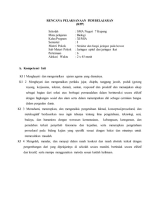 RENCANA PELAKSANAAN PEMBELAJARAN
(RPP)
Sekolah : SMA Negeri 7 Kupang
Mata pelajaran : Biologi
Kelas/Program : XI/MIA
Semester : I
Materi Pokok : Struktur dan fungsi jaringan pada hewan
Sub Materi Pokok : Jaringan epitel dan jaringan ikat
Pertemuan : 6
Alokasi Waktu : 2 x 45 menit
A. Kompetensi Inti
KI 1 Menghayati dan mengamalkan ajaran agama yang dianutnya.
KI 2 Menghayati dan mengamalkan perilaku jujur, disiplin, tanggung jawab, peduli (gotong
royong, kerjasama, toleran, damai), santun, responsif dan proaktif dan menunjukan sikap
sebagai bagian dari solusi atas berbagai permasalahan dalam berinteraksi secara efektif
dengan lingkungan sosial dan alam serta dalam menempatkan diri sebagai cerminan bangsa
dalam pergaulan dunia.
KI 3 Memahami, menerapkan, dan menganalisis pengetahuan faktual, konseptual,prosedural, dan
metakognitif berdasarkan rasa ingin tahunya tentang ilmu pengetahuan, teknologi, seni,
budaya, dan humaniora dengan wawasan kemanusiaan, kebangsaan, kenegaraan, dan
peradaban terkait penyebab fenomena dan kejadian, serta menerapkan pengetahuan
prosedural pada bidang kajian yang spesifik sesuai dengan bakat dan minatnya untuk
memecahkan masalah.
KI 4 Mengolah, menalar, dan menyaji dalam ranah konkret dan ranah abstrak terkait dengan
pengembangan dari yang dipelajarinya di sekolah secara mandiri, bertindak secara efektif
dan kreatif, serta mampu menggunakan metoda sesuai kaidah keilmuan.
 