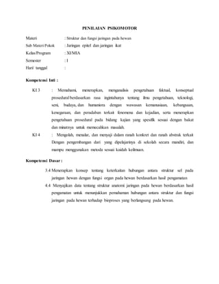PENILAIAN PSIKOMOTOR
Materi : Struktur dan fungsi jaringan pada hewan
Sub Materi Pokok : Jaringan epitel dan jaringan ikat
Kelas/Program : XI/MIA
Semester : I
Hari/ tanggal :
Kompetensi Inti :
KI 3 : Memahami, menerapkan, menganalisis pengetahuan faktual, konseptual
prosedural berdasarkan rasa ingintahunya tentang ilmu pengetahuan, teknologi,
seni, budaya, dan humaniora dengan wawasan kemanusiaan, kebangsaan,
kenegaraan, dan peradaban terkait fenomena dan kejadian, serta menerapkan
pengetahuan prosedural pada bidang kajian yang spesifik sesuai dengan bakat
dan minatnya untuk memecahkan masalah.
KI 4 : Mengolah, menalar, dan menyaji dalam ranah konkret dan ranah abstrak terkait
Dengan pengembangan dari yang dipelajarinya di sekolah secara mandiri, dan
mampu menggunakan metoda sesuai kaidah keilmuan.
Kompetensi Dasar :
3.4 Menerapkan konsep tentang keterkaitan hubungan antara struktur sel pada
jaringan hewan dengan fungsi organ pada hewan berdasarkan hasil pengamatan
4.4 Menyajikan data tentang struktur anatomi jaringan pada hewan berdasarkan hasil
pengamatan untuk menunjukkan pemahaman hubungan antara struktur dan fungsi
jaringan pada hewan terhadap bioproses yang berlangsung pada hewan.
 