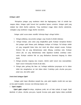 BAHAN AJAR
Jaringan epitel
Merupakan jaringan yang membatasi tubuh dan lingkungannya, baik di sebelah luar
maupun dalam. Jaringan epitel berasal dari spesialisasi lapisan ectoderm. Jaringan epitel yang
melapisi luar tubuh disebut epidermis. Yang membatasi rongga dalam disebut endodermis,
sedangkan yang membatasi rongga disebut mesoderm.
Jaringan epitel secara umum memiliki beberapa fungsi sebagai berikut :
1. Sebagai pelindung atau proteksi jaringan yang berada di sebelah dalamnya
2. Sebagai kelenjar, yaitu cairan yang menghasilkan getah. Kelenjar merupakan lekukan
dari jaringan epitel dimana pada dindingnya terdapat sel kelenjar. Sel kelenjar adalah
sel yang mengambil bahan baku dari darah lalu dibuat menjadi sesuatu. Kelenjar
Ekskresi bila zat yang dikeluarkannya untuk dibuang, contohnya urine. Kelenjar
sekresi jika zat yang dikeluarkannya untuk digunakan kembali, contohnya enzim-
enzim. Kelenjar endokrin bila zat yang dikeluarkan (hormone) langsung ke dalam
darah.
3. Sebagai penerima rangsang atau reseptor, disebut epitel sensori atau neuroepitelium.
Epitel sensori kebanyakan berada di alat indra.
4. Sebagai pintu gerbang lalu lintas zat, berfungsi melakukan penyerapan zat ke dalam
tubuh dan mengeluarkan zat dari dalam tubuh. Contohnya pada alveolus paru-paru,
jonjot usus, dan nefron ginjal
Jenis-Jenis Jaringan Epitel
Jaringan epitel dapat dibedakan menjadi dua, yaitu epitel simpleks (terdiri dari satu lapis
sel dan epitel kompleks (tersusun atas beberapa lapisan sel).
1. Epitel simplek
Epitel pipih selapisCiri-cirinya, sitoplasma jernih, inti sel bulat terletak di tengah. Epitel
initerletak di pleura, alveolus paru-paru, kapsula bowman pada ginjal, lapisan dalam pembuluh
 