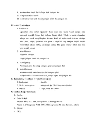 9. Membedakan fungsi dari berbagai jenis jaringan ikat
10. Melaporkan hasil diskusi
11. Membuat laporan hasil diskusi jaringan epitel dan jaringan ikat
E. Materi Pembelajaran
1. Materi fakta
Liposuction atau suction lipectomy dalah salah satu teknik bedah dengan cara
menyedot sejumlah lemak dari berbagai bagian tubuh. Teknik ini dapat digunakan
sebagai cara untuk menghilangkan timbunan lemak di bagian tubuh tertentu misalnya
pada paha, lengan, payudara, dan perut. Komplikasi yang mungkin terjadi setelah
pembedahan adalah infeksi, kekurangan cairan, luka pada struktur dalam dan rasa
nyeri setelah operasi
2. Materi konsep
Pengertian Jaringan
Fungsi jaringan epitel dan jaringan ikat
3. Materi prinsip
Pembagian jenis dari setiap jaringan epitel dan jaringan ikat
4. Materi Prosedur
Membuat contoh model struktur dari jaringan epitel
Mempresentasikan hasil diskusi dari jaringan epitel dan jaringan ikat
F. Pendekatan, Model dan Metode Pembelajaran
1. Pendekatan : Saintifik
2. Model pembelajaran : Kooperatif tipe GI (Group Investigatian)
3. Metode : Tanya jawab dan Diskusi
G. Sumber Belajar dan Media
1. Sumber
a. Buku Biologi
Aryulina Diah, dkk. 2006. Biologi kelas XI. Erlangga.Jakarta
Arianti K & Omegawati, W.H. 2009. PR Biologi Kelas XI. Intan Pariwara. Jakarta
b. Internet
c. LKS
 
