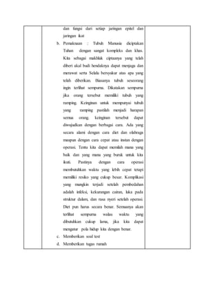 dan fungsi dari setiap jaringan epitel dan
jaringan ikat
b. Pemaknaan : Tubuh Manusia diciptakan
Tuhan dengan sangat kompleks dan khas.
Kita sebagai makhluk ciptaanya yang telah
diberi akal budi hendaknya dapat menjaga dan
merawat serta Selalu bersyukur atas apa yang
telah diberikan. Biasanya tubuh seseorang
ingin terlihat sempurna. Dikatakan sempurna
jika orang tersebut memiliki tubuh yang
ramping. Keinginan untuk mempunyai tubuh
yang ramping pastilah menjadi harapan
semua orang. keinginan tersebut dapat
diwujudkan dengan berbagai cara. Ada yang
secara alami dengan cara diet dan olahraga
maupun dengan cara cepat atau instan dengan
operasi. Tentu kita dapat memilah mana yang
baik dan yang mana yang buruk untuk kita
ikuti. Pastinya dengan cara operasi
membutuhkan waktu yang lebih cepat tetapi
memiliki resiko yang cukup besar. Komplikasi
yang mungkin terjadi setelah pembedahan
adalah infeksi, kekurangan cairan, luka pada
struktur dalam, dan rasa nyeri setelah operasi.
Diet pun harus secara benar. Semuanya akan
terlihat sempurna walau waktu yang
dibutuhkan cukup lama, jika kita dapat
mengatur pola hidup kita dengan benar.
c. Memberikan soal test
d. Memberikan tugas rumah
 