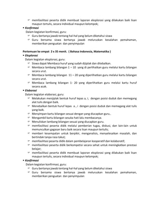  memfasilitasi peserta didik membuat laporan eksplorasi yang dilakukan baik lisan
maupun tertulis, secara individual maupun kelompok;
 Konfirmasi
Dalam kegiatan konfirmasi, guru:
 Guru bertanya jawab tentang hal-hal yang belum diketahui siswa
 Guru bersama siswa bertanya jawab meluruskan kesalahan pemahaman,
memberikan penguatan dan penyimpulan
Pertemuan ke empat 2 x 35 menit. ( Bahasa Indonesia, Matematika )
 Eksplorasi
Dalam kegiatan eksplorasi, guru:
 Siswa dapat Membaca huruf yang sudah dijiplak dan ditebalkan.
 Membaca lambang bilangan 1 – 10 yang di perlihatkan guru melalui kartu bilangan
secara urut.
 Membaca lambang bilangan 11 – 20 yang diperlihatkan guru melalui kartu bilangan
secara urut.
 Membaca lambang bilangan 1- 20 yang diperlihatkan guru melalui kartu huruf
secara acak.
 Elaborasi
Dalam kegiatan elaborasi, guru:
 Melakukan menjiplak bentuk huruf lepas a, i, dengan posisi duduk dan memegang
alat tulis dengan baik.
 Menebalkan bentuk huruf lepas a , i dengan posisi duduk dan memegang alat tulis
yang baik.
 Menyimpan kartu bilangan sesuai dengan yang diucapkan guru..
 Mengambil kartu bilangan sesuka hati lalu membacanya.
 Menuliskan lambang bilangan sesuai yang diucapkan guru.
 memfasilitasi peserta didik melalui pemberian tugas, diskusi, dan lain-lain untuk
memunculkan gagasan baru baik secara lisan maupun tertulis;
 memberi kesempatan untuk berpikir, menganalisis, menyelesaikan masalah, dan
bertindak tanpa rasa takut;
 memfasilitasi peserta didik dalam pembelajaran kooperatif dan kolaboratif;
 memfasilitasi peserta didik berkompetisi secara sehat untuk meningkatkan prestasi
belajar;
 memfasilitasi peserta didik membuat laporan eksplorasi yang dilakukan baik lisan
maupun tertulis, secara individual maupun kelompok;
 Konfirmasi
Dalam kegiatan konfirmasi, guru:
 Guru bertanya jawab tentang hal-hal yang belum diketahui siswa
 Guru bersama siswa bertanya jawab meluruskan kesalahan pemahaman,
memberikan penguatan dan penyimpulan

 