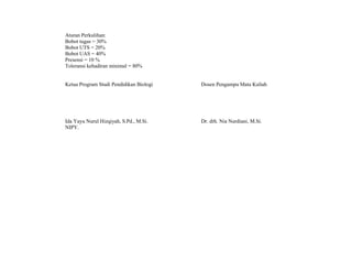 Aturan Perkulihan:
Bobot tugas = 30%
Bobot UTS = 20%
Bobot UAS = 40%
Presensi = 10 %
Toleransi kehadiran minimal = 80%
Ketua Program Studi Pendidikan Biologi Dosen Pengampu Mata Kuliah
Ida Yayu Nurul Hizqiyah, S.Pd., M.Si.
NIPY.
Dr. drh. Nia Nurdiani, M.Si.
 