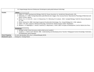10. Pengembangan Rencana Pelaksanaan Pembelajaran pada pokok bahasan Embriologi.
Pustaka Utama :
1. Gilbert, S.F. 2010. Developmental Biology. Ninth Ed. Sinauer Associate, Inc. Sunderland, Massachusetts, USA.
2. Nalbandov, A. V. 1990. Fisiologi Reproduksi pada Mamalia dan Unggas. (Terj. Sunaryo Keman: Reproductive Physiology of Mammals and
Birds). UI-Press. Jakarta.
3. Reece, J. B., L. A. Urry, M. L. Cain, S. A. Wasserman, P. V. Minorsky, R. B. Jackson. 2014. Campbell Biology. Tenth Ed. Pearson Education,
Inc. USA.
4. Rohen, Johanes W., 2008. Embriologi Fungsional (Funktionelle Embriologie, Terj.: Harjadi Widjaja) Ed. 2. EGC. Jakkarta.
5. Sadler, T.W. 2015. Langman’s Medical Embryology. Thirteenth Ed. Walters Kluwer Health. Philadelphia.
6. Wolpert, L., R. Beddington, T. Jessell, P Lawrence, E. Meyerowitz, J. Smith. 2002. Principles of Development. 2nd Ed. Oxford Univ Press.
Pendukung :
1. Berbagai sumber terkait (terutama artikel-artikel jurnal mutakhir)
2. Loughran, J., A. Berry and P. Mulhall. 2006. Understanding and Developing Scince Teachers’ Pedagogical Content Knowledge. Rotterdam,
The Netherland: Sense Publisher.
Dosen Pengampu Dr. drh. Nia Nurdiani, M.Si.; Drs. H. Ahmad Mulyadi, M.Pd.
Matakuliah syarat Biologi Sel, Fisiologi Hewan
 