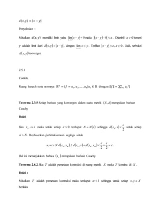 𝑑( 𝑥, 𝑦) = | 𝑥 − 𝑦|
Penyelesian :
Misalkan 𝑑( 𝑥, 𝑦) memiliki limit yaitu 0lim 

yx
n
maka    0yx . Diambil 0 berarti
𝑦 adalah limit dari   yxyxd , , dengan yx
n


lim . Terlihat , yx 0 . Jadi, terbukti
 yxd , konvergen.
2.5.1
Contoh.
Ruang banach serta normnya ℝ 𝑛
= { 𝑓 = 𝑎1, 𝑎2, … , 𝑎 𝑛|𝑎𝑖 ∈ ℝ dengan ‖ 𝑓‖ = ∑ 𝑎𝑖
2𝑛
𝑖=1 }
Teorema 2.3.5 Setiap barisan yang konvergen dalam suatu metrik  dX, merupakan barisan
Cauchy
Bukti
Jika xxn  maka untuk setiap 0 terdapat  NN  sehingga  
2
,

xxd n untuk setiap
Nn  . Berdasarkan pertidaksamaan segitiga untuk
      


22
,,,, mnnmn xxdxxdxxdNmn .
Hal ini menunjukkan bahwa  nx merupakan barisan Cauchy.
Teorema 2.6.2 Jika T adalah pemetaan kontraksi di ruang metrik X maka T kontinu di X .
Bukti :
Misalkan T adalah pemetaan kontraksi maka terdapat 1 sehingga untuk setiap Xyx ,
berlaku
 