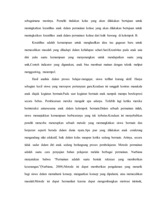 sebagaimana mestinya. Pemeliti tindakan kelas yang akan dilakukan bertujuan untuk
meningkatkan kreatifitas anak dalam permainan kolase yang akan dilakukan bertujuan untuk
meningkatkan kreatifitas anak dalam permainan kolase dari kulit bawang di kelompok B.
Kreatifitas adalah kemampuan untuk menghasilkan idea tau gagasan baru untuk
memecahkan masalah yang dihadapi dalam kehidupan sehari-hari.Kreativitas pada anak usia
dini yaitu suatu kemampuan yang menyenangkan untuk mendapatkan suatu yang
unik,Contoh indicator yang digunakan, anak bisa membuat mainan dengan teknik melipat
menggunting, menempel.
Hasil analisis dalam proses belajar-mengajar, siswa terlihat kurang aktif. Hanya
sebagian kecil siswa yang merespon pertanyaan guru.Keadaan ini sungguh kontras manakala
anak diajak kegiatan bermain.Pada saat kegiatan bermain anak nampak mampu berekspresi
secara bebas. Pembicaraan mereka mengalir apa adanya. Terlebih lagi ketika mereka
berinteraksi antarsesama anak dalam kelompok bermain.Dalam sebuah permainan inilah,
siswa menunjukkan kemampuan berbicaranya yang tak terbatas.Keadaan ini menyebabkan
peneliti mencoba menerapkan sebuah metode yang memungkinkan siswa bermain dan
berperan seperti berada dalam dunia nyata.Apa pun yang dilakukan anak cenderung
mengandung nilai edukatif, baik dalam kelas maupun ketika sedang bermain. Artinya, secara
tidak sadar dalam diri anak sedang berlangsung proses pembelajaran. Metode permainan
adalah suatu cara penyajian bahan pelajaran melalui berbagai permainan. Nurbiana
menyatakan bahwa “Permainan adalah suatu bentuk rekreasi yang memberikan
kesenangan.”(Nurbiana, 2008).Metode ini dapat memberikan pengalaman yang menarik
bagi siswa dalam memahami konsep, menguatkan konsep yang dipahami, atau memecahkan
masalah.Metode ini dapat bermanfaat karena dapat mengembangkan motivasi intrinsik,
 