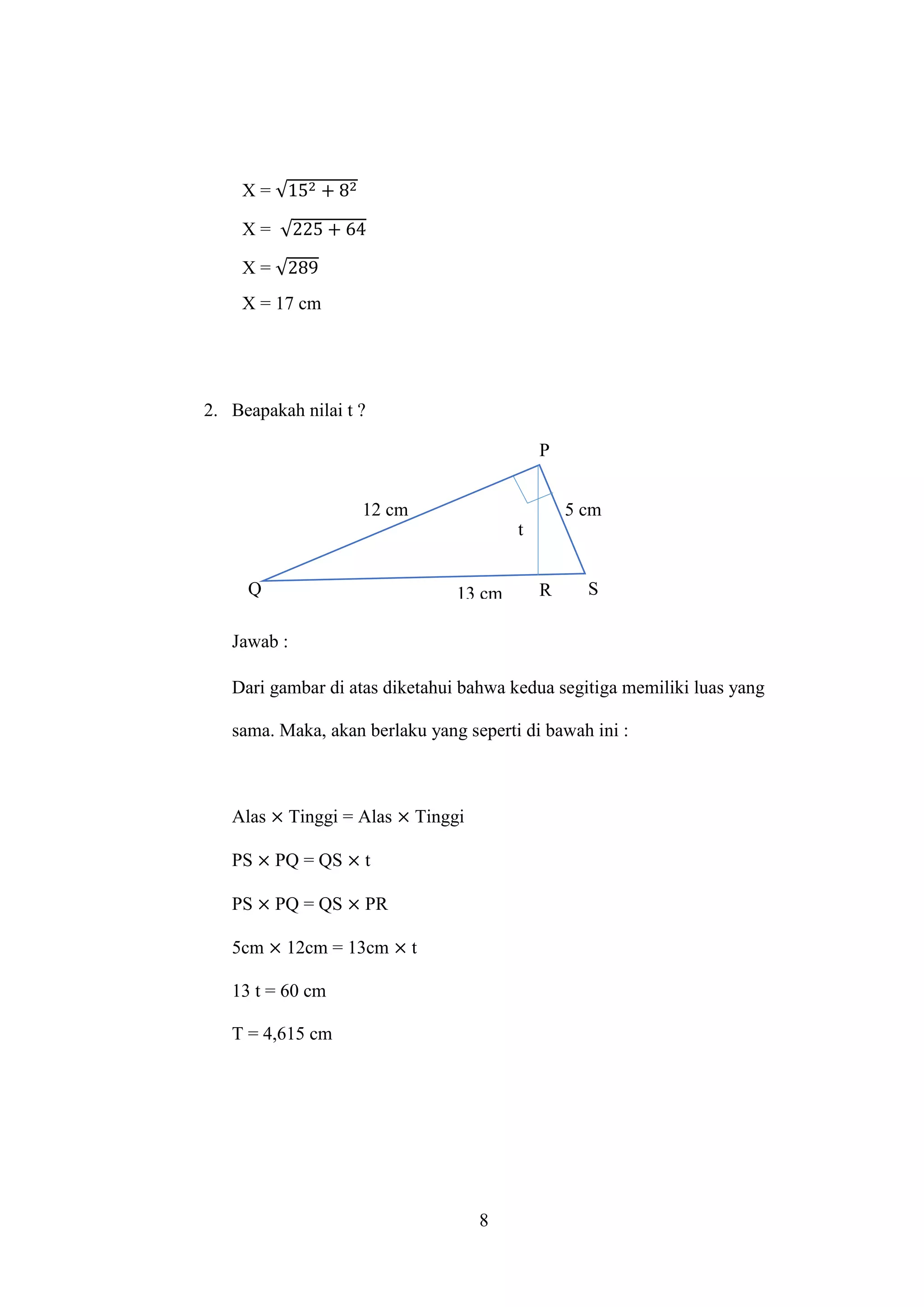 8
X = √152 + 82
X = √225 + 64
X = √289
X = 17 cm
2. Beapakah nilai t ?
Jawab :
Dari gambar di atas diketahui bahwa kedua segitiga memiliki luas yang
sama. Maka, akan berlaku yang seperti di bawah ini :
Alas × Tinggi = Alas × Tinggi
PS × PQ = QS × t
PS × PQ = QS × PR
5cm × 12cm = 13cm × t
13 t = 60 cm
T = 4,615 cm
12 cm
13 cm
5 cm
t
P
Q R S
 