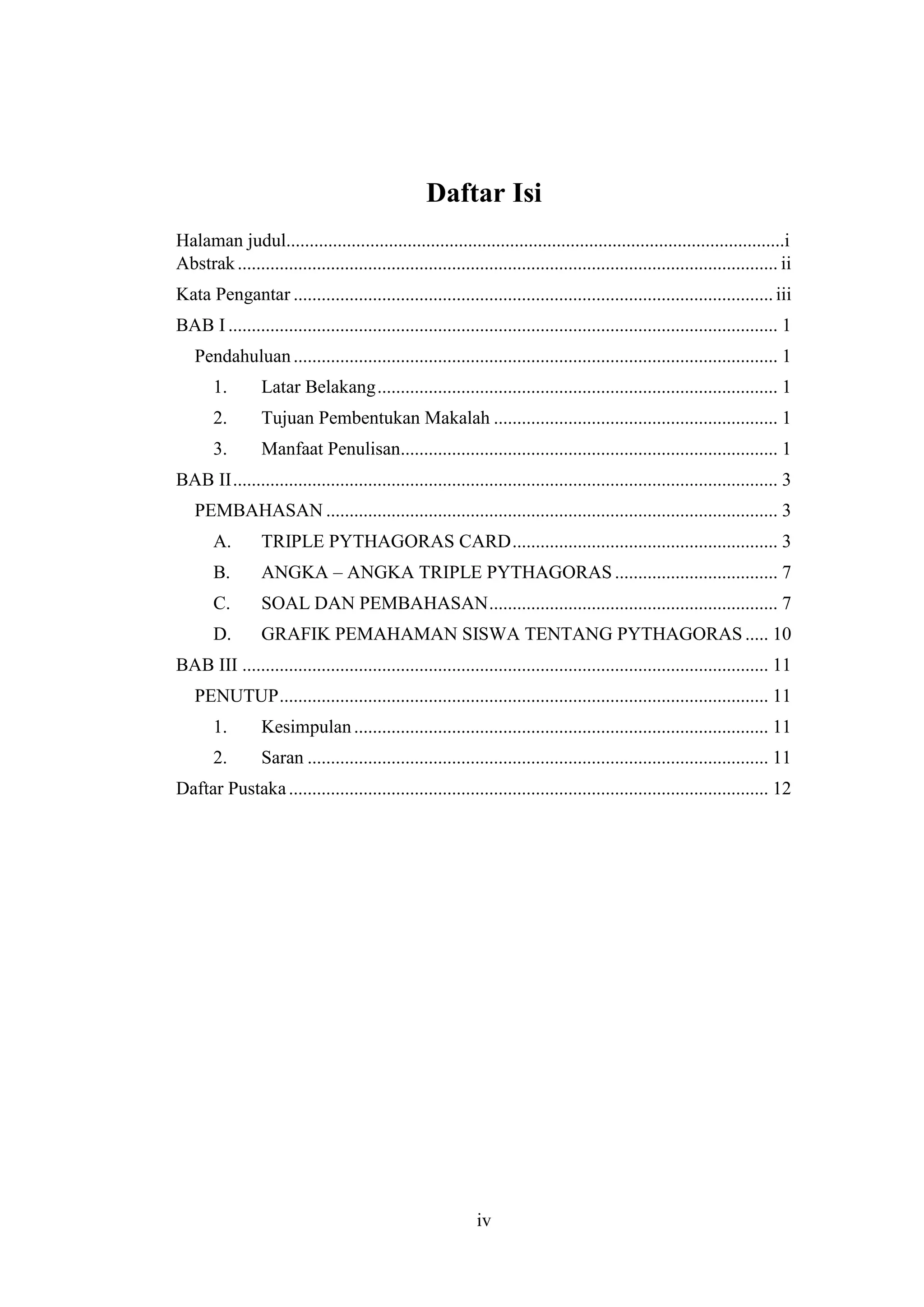iv
Daftar Isi
Halaman judul...........................................................................................................i
Abstrak.................................................................................................................... ii
Kata Pengantar .......................................................................................................iii
BAB I ...................................................................................................................... 1
Pendahuluan........................................................................................................ 1
1. Latar Belakang...................................................................................... 1
2. Tujuan Pembentukan Makalah ............................................................. 1
3. Manfaat Penulisan................................................................................. 1
BAB II..................................................................................................................... 3
PEMBAHASAN ................................................................................................. 3
A. TRIPLE PYTHAGORAS CARD......................................................... 3
B. ANGKA – ANGKA TRIPLE PYTHAGORAS................................... 7
C. SOAL DAN PEMBAHASAN.............................................................. 7
D. GRAFIK PEMAHAMAN SISWA TENTANG PYTHAGORAS ..... 10
BAB III ................................................................................................................. 11
PENUTUP......................................................................................................... 11
1. Kesimpulan......................................................................................... 11
2. Saran ................................................................................................... 11
Daftar Pustaka....................................................................................................... 12
 