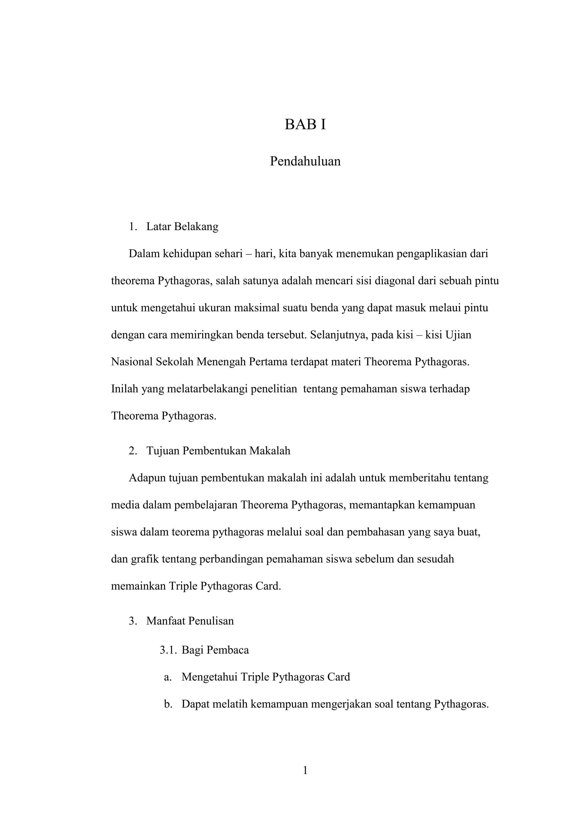 1
BAB I
Pendahuluan
1. Latar Belakang
Dalam kehidupan sehari – hari, kita banyak menemukan pengaplikasian dari
theorema Pythagoras, salah satunya adalah mencari sisi diagonal dari sebuah pintu
untuk mengetahui ukuran maksimal suatu benda yang dapat masuk melaui pintu
dengan cara memiringkan benda tersebut. Selanjutnya, pada kisi – kisi Ujian
Nasional Sekolah Menengah Pertama terdapat materi Theorema Pythagoras. Inilah
yang melatarbelakangi penelitian tentang pemahaman siswa terhadap Theorema
Pythagoras.
2. Tujuan Pembentukan Makalah
Adapun tujuan pembentukan makalah ini adalah untuk memberitahu tentang
media dalam pembelajaran Theorema Pythagoras, memantapkan kemampuan siswa
dalam teorema pythagoras melalui soal dan pembahasan yang saya buat, dan grafik
tentang perbandingan pemahaman siswa sebelum dan sesudah memainkan Triple
Pythagoras Card.
3. Manfaat Penulisan
3.1. Bagi Pembaca
a. Mengetahui Triple Pythagoras Card
b. Dapat melatih kemampuan mengerjakan soal tentang Pythagoras.
 