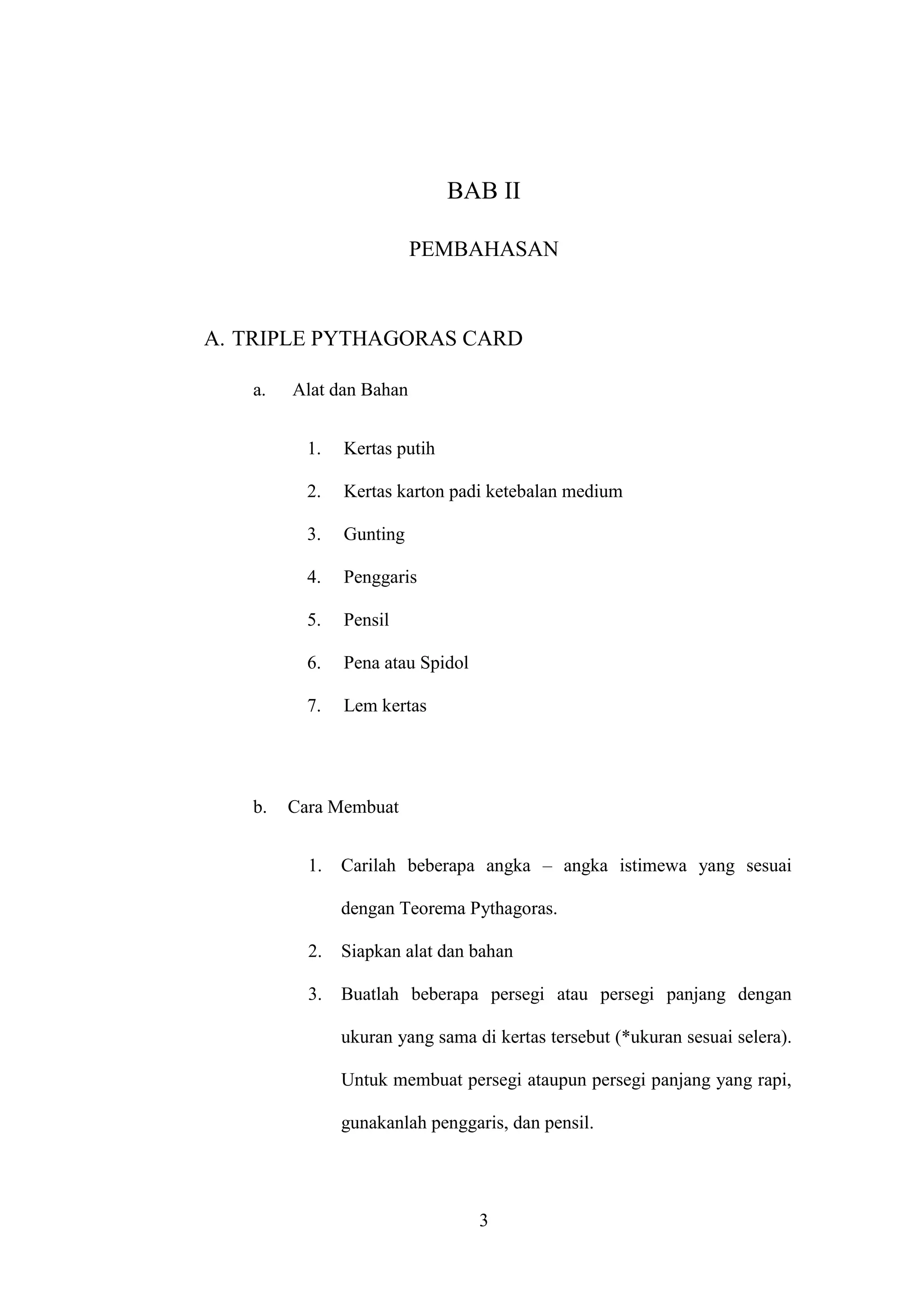 3
BAB II
PEMBAHASAN
A. TRIPLE PYTHAGORAS CARD
a. Alat dan Bahan
1. Kertas putih
2. Kertas karton padi ketebalan medium
3. Gunting
4. Penggaris
5. Pensil
6. Pena atau Spidol
7. Lem kertas
b. Cara Membuat
1. Carilah beberapa angka – angka istimewa yang sesuai
dengan Teorema Pythagoras.
2. Siapkan alat dan bahan
3. Buatlah beberapa persegi atau persegi panjang dengan
ukuran yang sama di kertas tersebut (*ukuran sesuai selera).
Untuk membuat persegi ataupun persegi panjang yang rapi,
gunakanlah penggaris, dan pensil.
 