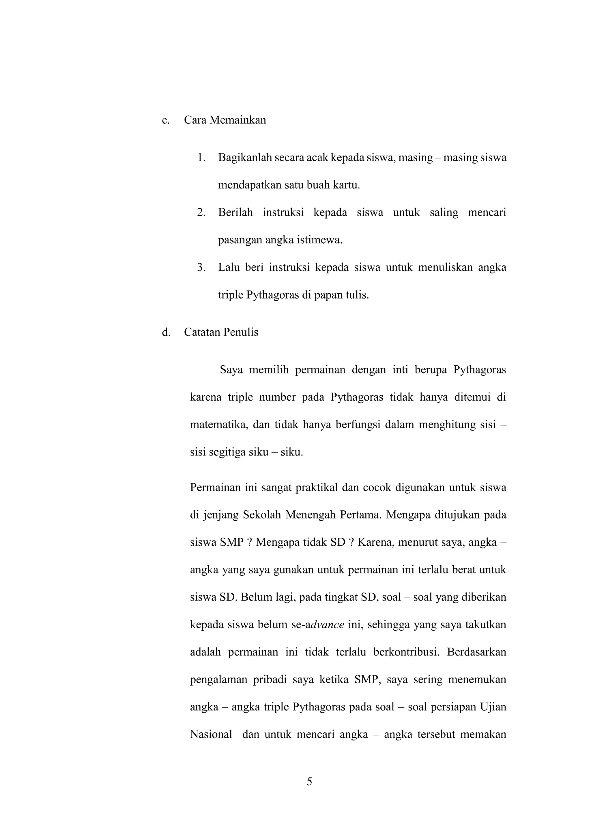 5
c. Cara Memainkan
1. Bagikanlah secara acak kepada siswa, masing – masing siswa
mendapatkan satu buah kartu.
2. Berilah instruksi kepada siswa untuk saling mencari
pasangan angka istimewa.
3. Lalu beri instruksi kepada siswa untuk menuliskan angka
triple Pythagoras di papan tulis.
d. Catatan Penulis
Saya memilih permainan dengan inti berupa Pythagoras
karena triple number pada Pythagoras tidak hanya ditemui di
matematika, dan tidak hanya berfungsi dalam menghitung sisi –
sisi segitiga siku – siku.
Permainan ini sangat praktikal dan cocok digunakan untuk siswa
di jenjang Sekolah Menengah Pertama. Mengapa ditujukan pada
siswa SMP ? Mengapa tidak SD ? Karena, menurut saya, angka –
angka yang saya gunakan untuk permainan ini terlalu berat untuk
siswa SD. Belum lagi, pada tingkat SD, soal – soal yang diberikan
kepada siswa belum se-advance ini, sehingga yang saya takutkan
adalah permainan ini tidak terlalu berkontribusi. Berdasarkan
pengalaman pribadi saya ketika SMP, saya sering menemukan
angka – angka triple Pythagoras pada soal – soal persiapan Ujian
Nasional dan untuk mencari angka – angka tersebut memakan
 