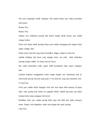 Nah terus bagaimana teknik melempar bola pantul bounce pass dalam permainan
bola basket.
Bounce Pass
Bounce Pass
Adapun cara melakukan passing bola basket dengan teknik bounce pass adalah
sebagai berikut :
Posisi awal dalam teknik passing bounce pass adalah memegang bola dengan kedua
tangan setinggi dada.
Pantau posisi arah bola yang akan di pantulkan hingga sampai ke rekan tim.
Apabila terhalang oleh lawan yang menjaga ketat, cari celah untuk melakukan
operang dengan melihat sisi kanan atau kiri lawan.
Jika sudah menemukan celah, segera ambil kesempatan untuk segera mengoper
bola.
Lakukan lemparan menggunakan kedua tangan dengan cara mendorong bola ke
arah bawah nyerong kira-kira pada jarak 1/3 ke rekan tim yang akan menerima bola.
4. Chest Pass
Chest pass adalah teknik mengoper bola dari arah depan lebih tepatnya di depan
dada. Jenis passing bola basket ini sangatlah efektif, terlebih lagi pada saat dalam
keadaan bebas tanpa penjagaan dari lawan.
Kelebihan chest pass adalah passing lebih cepat dan lebih kuat untuk mencapai
teman. Sangat cocok digunakan untuk team dengan tipe quick passing.
Chest Pass
 