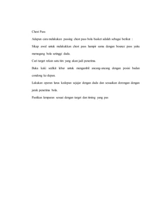Chest Pass
Adapun cara melakukan passing chest pass bola basket adalah sebagai berikut :
Sikap awal untuk melakukkan chest pass hampir sama dengan bounce pass yaitu
memegang bola setinggi dada.
Cari target rekan satu tim yang akan jadi penerima.
Buka kaki sedikit lebar untuk mengambil ancang-ancang dengan posisi badan
condong ke depan.
Lakukan operan lurus kedepan sejajar dengan dada dan sesuaikan dorongan dengan
jarak penerima bola.
Pastikan lemparan sesuai dengan target dan timing yang pas
 