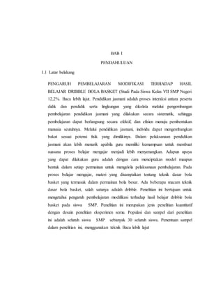 BAB I
PENDAHULUAN
1.1 Latar belakang
PENGARUH PEMBELAJARAN MODIFIKASI TERHADAP HASIL
BELAJAR DRIBBLE BOLA BASKET (Studi Pada Siswa Kelas VII SMP Negeri
12,2%. Baca lebih lajut. Pendidikan jasmani adalah proses interaksi antara peserta
didik dan pendidik serta lingkungan yang dikelola melalui pengembangan
pembelajaran pendidikan jasmani yang dilakukan secara sistematik, sehingga
pembelajaran dapat berlangsung secara efektif, dan efisien menuju pembentukan
manusia seutuhnya. Melalui pendidikan jasmani, individu dapat mengembangkan
bakat sesuai potensi fisik yang dimilikinya. Dalam pelaksanaan pendidikan
jasmani akan lebih menarik apabila guru memiliki kemampuan untuk membuat
suasana proses belajar mengajar menjadi lebih menyenangkan. Adapun upaya
yang dapat dilakukan guru adalah dengan cara menciptakan model maupun
bentuk dalam setiap permainan untuk mengelola pelaksanaan pembelajaran. Pada
proses belajar mengajar, materi yang disampaikan tentang teknik dasar bola
basket yang termasuk dalam permainan bola besar. Ada beberapa macam teknik
dasar bola basket, salah satunya adalah dribble. Penelitian ini bertujuan untuk
mengetahui pengaruh pembelajaran modifikasi terhadap hasil belajar dribble bola
basket pada siswa SMP. Penelitian ini merupakan jenis penelitian kuantitatif
dengan desain penelitian eksperimen semu. Populasi dan sampel dari penelitian
ini adalah seluruh siswa SMP sebanyak 30 seluruh siswa. Penentuan sampel
dalam penelitian ini, menggunakan teknik Baca lebih lajut
 
