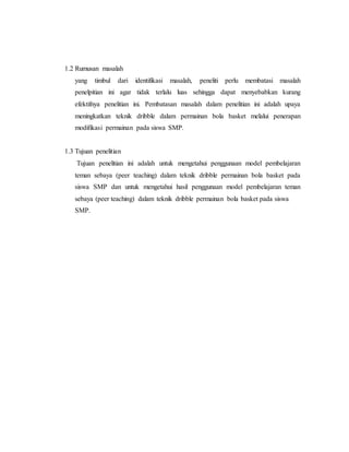 1.2 Rumusan masalah
yang timbul dari identifikasi masalah, peneliti perlu membatasi masalah
penelpitian ini agar tidak terlalu luas sehingga dapat menyebabkan kurang
efektifnya penelitian ini. Pembatasan masalah dalam penelitian ini adalah upaya
meningkatkan teknik dribble dalam permainan bola basket melalui penerapan
modifikasi permainan pada siswa SMP.
1.3 Tujuan penelitian
Tujuan penelitian ini adalah untuk mengetahui penggunaan model pembelajaran
teman sebaya (peer teaching) dalam teknik dribble permainan bola basket pada
siswa SMP dan untuk mengetahui hasil penggunaan model pembelajaran teman
sebaya (peer teaching) dalam teknik dribble permainan bola basket pada siswa
SMP.
 