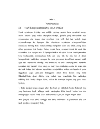 BAB II
PEMBAHASAN
2.1 TEKNIK DASAR DRIBBLNG BOLA BASKET
Untuk melakukan dribbling atau dribble, seorang pemain harus mengikuti aturan-
aturan tertentu yang sudah diterapkan.Misalnya, pemain yang men-dribble bola
menggunakan dua tangan atau membawa bola lebih dari tiga langkah tanpa
memantulkannya ke lapangan bisa dinyatakan melakukan pelanggaran.Tujuan
melakukan dribbling bola basketDribbling merupakan salah satu teknik paling dasar
dalam permainan bola basket. Setiap pemain harus menguasi teknik ini untuk bisa
memainkan bola dengan baik di lapangan.Berikut ini tujuan dribble dalam permainan
bola basket.Untuk memindahkan bola dari satu titik ke titik lain di dalam
lapanganUntuk melakukan serangan ke area permainan lawanUntuk mencari celah
agar bisa melakukan shooting atau tembakan ke arah keranjangUntuk membuka
permainan dan mencari posisi yang pas agar bisa melakukan passing ke teman satu
timUntuk keluar dari tekanan lawanUntuk menghabiskan waktu saat berada di posisi
unggulBaca Juga: Jenis-jenis Pelanggaran dalam Bola Basket yang Perlu
DiketahuiTeknik dasar dribble bola basket yang benarUntuk bisa melakukan
dribbling bola basket dengan benar, berikut ini beberapa langkah yang perlu Anda
lakukan.
1. Buka jari-jari tangan dengan lebar dan buat jari rileksBola basket bukanlah bola
yang berukuran kecil, sehingga untuk menjangkau lebih banyak bagian bola dan
memegangnya secara stabil, Anda perlu membuka jari-jari tangan dengan lebar.
Buat jari-jari Anda rileks sehingga bisa lebih “menempel” di permukaan bola dan
tidak kesulitan mengontrol bola.
 