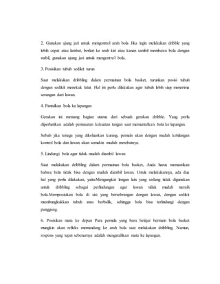 2. Gunakan ujung jari untuk mengontrol arah bola Jika ingin melakukan dribble yang
lebih cepat atau lambat, berlari ke arah kiri atau kanan sambil membawa bola dengan
stabil, gunakan ujung jari untuk mengontrol bola.
3. Posisikan tubuh sedikit turun
Saat melakukan dribbling dalam permainan bola basket, turunkan posisi tubuh
dengan sedikit menekuk lutut. Hal ini perlu dilakukan agar tubuh lebih siap menerima
serangan dari lawan.
4. Pantulkan bola ke lapangan
Gerakan ini memang bagian utama dari sebuah gerakan dribble. Yang perlu
diperhatikan adalah pemusatan kekuatan tangan saat memantulkan bola ke lapangan.
Sebab jika tenaga yang dikeluarkan kurang, pemain akan dengan mudah kehilangan
kontrol bola dan lawan akan semakin mudah merebutnya.
5. Lindungi bola agar tidak mudah diambil lawan
Saat melakukan dribbling dalam permainan bola basket, Anda harus memastikan
bahwa bola tidak bisa dengan mudah diambil lawan. Untuk melakukannya, ada dua
hal yang perlu dilakukan, yaitu:Mengangkat lengan lain yang sedang tidak digunakan
untuk dribbling sebagai perlindungan agar lawan tidak mudah meraih
bola.Memposisikan bola di sisi yang bersebrangan dengan lawan, dengan sedikit
membungkukkan tubuh atau berbalik, sehingga bola bisa terlindungi dengan
punggung.
6. Posisikan mata ke depan Para pemula yang baru belajar bermain bola basket
mungkin akan refleks memandang ke arah bola saat melakukan dribbling. Namun,
respons yang tepat sebenarnya adalah mengarahkan mata ke lapangan.
 