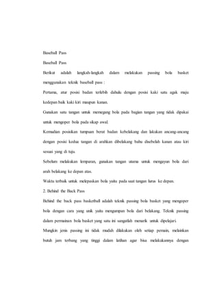 Baseball Pass
Baseball Pass
Berikut adalah langkah-langkah dalam melakukan passing bola basket
menggunakan teknik baseball pass :
Pertama, atur posisi badan terlebih dahulu dengan posisi kaki satu agak maju
kedepan baik kaki kiri maupun kanan.
Gunakan satu tangan untuk memegang bola pada bagian tangan yang tidak dipakai
untuk mengoper bola pada sikap awal.
Kemudian posisikan tumpuan berat badan kebelakang dan lakukan ancang-ancang
dengan posisi kedua tangan di arahkan dibelakang bahu disebelah kanan atau kiri
sesuai yang di tuju.
Sebelum melakukan lemparan, gunakan tangan utama untuk mengayun bola dari
arah belakang ke depan atas.
Waktu terbaik untuk melepaskan bola yaitu pada saat tangan lurus ke depan.
2. Behind the Back Pass
Behind the back pass basketball adalah teknik passing bola basket yang mengoper
bola dengan cara yang unik yaitu mengumpan bola dari belakang. Teknik passing
dalam permainan bola basket yang satu ini sangatlah menarik untuk dipelajari.
Mungkin jenis passing ini tidak mudah dilakukan oleh setiap pemain, melainkan
butuh jam terbang yang tinggi dalam latihan agar bisa melakukannya dengan
 