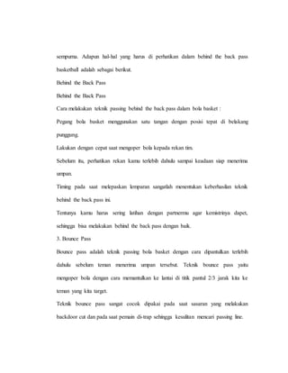 sempurna. Adapun hal-hal yang harus di perhatikan dalam behind the back pass
basketball adalah sebagai berikut.
Behind the Back Pass
Behind the Back Pass
Cara melakukan teknik passing behind the back pass dalam bola basket :
Pegang bola basket menggunakan satu tangan dengan posisi tepat di belakang
punggung.
Lakukan dengan cepat saat mengoper bola kepada rekan tim.
Sebelum itu, perhatikan rekan kamu terlebih dahulu sampai keadaan siap menerima
umpan.
Timing pada saat melepaskan lemparan sangatlah menentukan keberhasilan teknik
behind the back pass ini.
Tentunya kamu harus sering latihan dengan partnermu agar kemistrinya dapet,
sehingga bisa melakukan behind the back pass dengan baik.
3. Bounce Pass
Bounce pass adalah teknik passing bola basket dengan cara dipantulkan terlebih
dahulu sebelum teman menerima umpan tersebut. Teknik bounce pass yaitu
mengoper bola dengan cara memantulkan ke lantai di titik pantul 2/3 jarak kita ke
teman yang kita target.
Teknik bounce pass sangat cocok dipakai pada saat sasaran yang melakukan
backdoor cut dan pada saat pemain di-trap sehingga kesulitan mencari passing line.
 