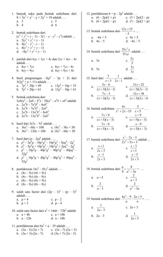 1. banyak suku pada bentuk sederhana dari              12. pemfaktoran 6 + p – 2p2 adalah . . .
   8 + 3y2 + y3 – y + 2y2 + 10 adalah . . .                a. (6 – 2p)(1 + p)       c. (3 + 2p)(2 – p)
   a. 3                      c. 5                          b. (6 + 2p)(1 – p)       d. (3 – 2p)(2 + p)
   b. 4                      d. 6
                                                                                        12x 15
2. bentuk sederhana dari                               13. bentuk sederhana dari                  ....
                                                                                            3
   (y3 + y2 + y – 1) – 3(1 – y – y2 – y3) adalah ...       a. –4x + 5                      c. 4x + 5
   a. 2(y3 + y2 + y – 1)                                   b. 4x – 5                       d. –4x – 5
   b. 4(y3 – y2 – y – 1)
   c. 4(y3 + y2 + y – 1)
                                                                                        25 x 2 y
   d. –4(y3 + y2 + y – 1)                              14. bentuk sederhana dari                  adalah . . .
                                                                                         15 xy
3. jumlah dari 6xy + 3yz + 4z dan 2xy + 4yz – 4z           a. 3x                            c.
                                                                                                 5x
   adalah . . .                                                                                  3
   a. 8xy + 7yz              c. 8xy + 7yz – 8z                                                   5x
   b. 6xy + 9yz              d. 6xy + 9yz + 8z             b. 5x                            d.
                                                                                                 3y
                                                                          3       1
4. hasil pengurangan –3(p2 – 5p + 2) dari              15. hasil dari                adalah . . .
   5(2p2 + p + 11) adalah . . .                                     x 3         2x 1
   a. 7p2 + 20p + 49            c. 13p2 + 10p + 53                5x 6                      11 x 23
         2
                                                           a.                         c.
   b. 7p + 20p + 61             d. 13p2 – 10p + 61            ( x 3)( 2 x     1)         ( x 3)( 2 x 1)
                                                                  7x 3                      11 x 38
5. bentuk sederhana dari                                   b.                         d.
                                                              ( x 3)( 2 x     1)         ( x 3)( 2 x 1)
   5ab(a2 – 2ab – b2) – 3b(a3 – a2b + ab2 adalah
   a. 2a3b – 7a2b2 – 8ab3
                                                                                        4x            3
   b. 2a3b – 7a2b2 – 2ab3                              16. bentuk sederhana         2
                                                                                                       =...
   c. 2a3b – 13a2b2 – 8ab3                                                      x       2 x 15    x 5
   d. 2a3b – 13a2b2 – 2ab3                                        7x 9                            x 9
                                                           a.                              c.
                                                              ( x 5)( x 3)                    ( x 5)( x 3)
6. hasil dari 2(3x – 5)2 adalah . . .                             7x 9                            x 9
   a. 36x2 – 60x + 100         c. 18x2 – 30x + 50          b.                              d.
           2                                                  ( x 5)( x 3)                    ( x 5)( x 3)
   b. 36x – 120x + 100         d. 18x2 – 60x + 50

7. hasil dari (p – 2q)5 adalah . . .                                                     x 2 2x 3
                                                       17. bentuk sederhana dari                     adalah …
   a. p5 – 5p4q – 10p3q2 – 10p2q3 – 5pq4 – 2q5                                          2 x 2 5x 3
   b. p5 – 5p4q + 10p3q2 – 10p2q3 + 5pq4 – 2q5                 x     1                          x 3
                                                           a.                                c.
   c. p5 – 10p4q – 40p3q2 – 80p2q3 – 80pq4 –                  2x      3                         x 1
       32q5                                                    x     1                           x 3
   d. p5 – 10p4q + 40p3q2 – 80p2q3 + 80pq4 –               b.                                d.
                                                              2x      3                         2x 3
       32q5
                                                                                        a      8
8. penfaktoran 16x2 – 81y2 adalah . . .                18. bentuk sederhana dari             2
                                                                                                    =...
   a. (4x – 9y) (4x + 9y)                                                               4 a 3a
   b. (4x – 9y) (4x – 9y)                                                                        2
                                                           a. a 3                         c.
   c. (8x – 9y) (8x + 9y)                                                                      a 3
   d. (8x – 9y) (8x – 9y)                                        2                                2
                                                           b.                             d. 2
                                                                a 3                            a 3a
9. salah satu factor dari (2p – 1)2 – (p – 3)2
   adalah . . .                                                                         4a 2 9 2a 3
   a. p + 4                 c. p – 2                   19. bentuk sederhana dari              :     =...
                                                                                           a     a
   b. p + 2                 d. p – 4
                                                                  1
                                                           a.                              c. 2a + 3
10. salah satu factor dari a2 + 14ab – 72b2 adalah              2a 3
    a. a + 4b                   c. a + 18b                                                        1
                                                           b. 2a – 3                       d.
    b. a – 12b                  d. a – 18b                                                      2a 3

11. pemfaktoran dari 6a2 + a – 35 adalah . . .
    a. (3a – 5) (2a + 7)      c. (3a – 7) (2a + 5)
    b. (3a + 5) (2a – 7)      d. (3a + 7) (2a – 5)
 