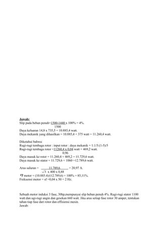 Jawab:
Slip pada beban penuh=1500-1440 x 100% = 4%.
1500
Daya keluaran 14,8 x 735,5 = 10.885,4 watt.
Daya mekanik yang dihasilkan = 10.885,4 + 375 watt = 11.260,4 watt.
Diketahui bahwa:
Rugi-rugi tembaga rotor : input rotor : daya mekanik = 1:1/5:(1-5)/5
Rugi-rugi tembaga rotor =11260,4 x 0,04 watt = 469,2 watt.
0,96
Daya masuk ke rotor = 11.260,4 + 469,2 = 11.729,6 watt.
Daya masuk ke stator = 11.729,6 + 1060 =12.789,6 watt.
Arus saluran = 11.789,6 = 20,97 A.
3 x 400 x 0,88
η motor = (10.885.4)/(12.789,6) + 100% = 85,11%.
Frekuensi motor = sf =0,04 x 50 = 2 Hz.
Sebuah motor induksi 3 fase, 30hp,mempunyai slip beban penuh 4%. Rugi-rugi stator 1100
watt dan ugi-rugi angin dan gesekan 660 watt. Jika arus setiap fase rotor 30 amper, tentukan
tahan tiap fase dari rotor dan effisiensi mesin.
Jawab:
 