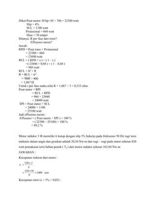 Diket:Pout motor 30 hp=30 × 746 = 22380 watt
Slip = 4%
SCL = 1100 watt
Protasional = 660 watt
Ifase = 30 amper
Ditanya: R per fase dari rotor?
Effisiensi mesin?
Jawab:
RPD = Pout rotor + Protasional
= 22380 + 660
= 23040 watt
RCL = ( RPD × s ) ÷ ( 1 – s )
=( 23040 × 0,04 ) ÷ ( 1 – 0,04 )
= 960 watt
RCL = Ir2
× R
R = RCL ÷ Ir2
= 960 ÷ 900
= 1,067 Ω
Untuk r per fase maka nilai R = 1,067 ÷ 3 = 0,333 ohm
Pout stator = RPI
= RCL + RPD
= 960 + 23040
= 24000 watt
SPI = Pout stator + SCL
= 24000 + 1100
= 25100 watt
Jadi effisiensi mesin:
Effisiensi = ( Pout mesin ÷ SPI ) × 100 %
= ( 22380 ÷ 25100) × 100 %
= 89,2 %
Motor induksi 3 Ф memiliki 6 kutup dengan slip 3% bekerja pada frekwensi 50 Hz rugi torsi
mekanis dalam angin dan gesekan adalah 20,36 Nw-m dan rugi – rugi pada stator sebesar 830
watt pemakaian torsi beban penuh ( Td ) dari motor induksi sebesar 162,84 Nw-m
JAWABAN :
Kecepatan sinkron dari motor :
rpm
p
f
ns
1000
6
50120
120
=
×
=
×
=
Kecepatan rotor (s = 3% = 0,03) :
 