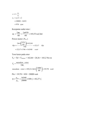 ( )
( )
rpm
snn
n
n
s
sr
s
r
970
03,011000
1
1
=
−=
−=
−=
Kecepatan sudut rotor :
det53,101
60
9702
60
2
rad
nr
r ===
ππ
ω
Power motor ( Pout )
watt
HpHp
1654074617,22
17,22
746
84,162
60
970
2
=×=
=
×





×
=
π
Torsi kotor pada rotor
Tg = Td + Tmekanis = 162,84 + 20,36 = 183,2 Nw-m
wattrotormasukan
n
rotormasukan
T
s
g
19170
60
1000
22,183
2
=





××=
=
π
π
Pin = 19170 + 830 = 20000 watt
o
o
o
o
in
out
p
p
27,82100
20000
16540
=×==η
 