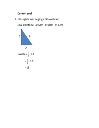 Contoh soal
1. Hitunglah luas segitiga dibawah ini!
Jika diketahui a=5cm b= 8cm c= 6cm
C B
A
Jawab =
1
2
. a.t
=
1
2
.5.6
=15