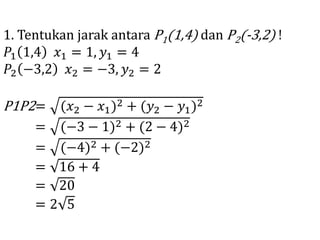 1. Tentukan jarak antara P1(1,4) dan P2(-3,2) !
𝑃1 1,4 𝑥1 = 1, 𝑦1 = 4
𝑃2 −3,2 𝑥2 = −3, 𝑦2 = 2
P1P2= (𝑥2 − 𝑥1)2 + (𝑦2 − 𝑦1)2
= (−3 − 1)2 + (2 − 4)2
= (−4)2 + (−2)2
= 16 + 4
= 20
= 2 5
 